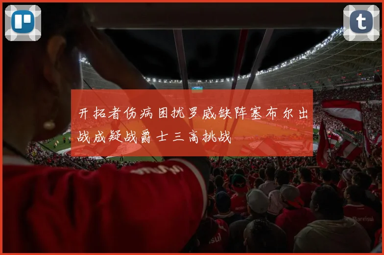 开拓者伤病困扰罗威缺阵塞布尔出战成疑战爵士三高挑战