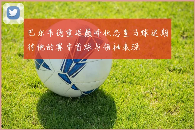 巴尔韦德重返巅峰状态皇马球迷期待他的赛季首球与领袖表现