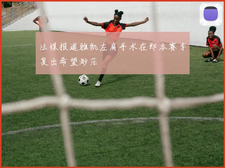 法媒报道雅凯左肩手术在即本赛季复出希望渺茫