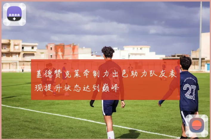 基德赞克莱牵制力出色助力队友表现提升状态达到巅峰