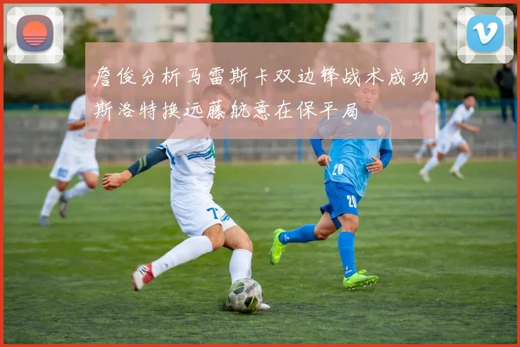 詹俊分析马雷斯卡双边锋战术成功斯洛特换远藤航意在保平局