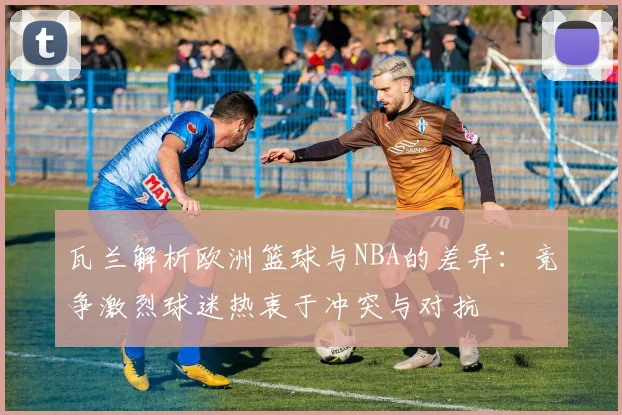 瓦兰解析欧洲篮球与NBA的差异：竞争激烈球迷热衷于冲突与对抗