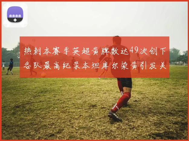 热刺本赛季英超黄牌数达49次创下各队最高纪录本坦库尔染黄引发关注