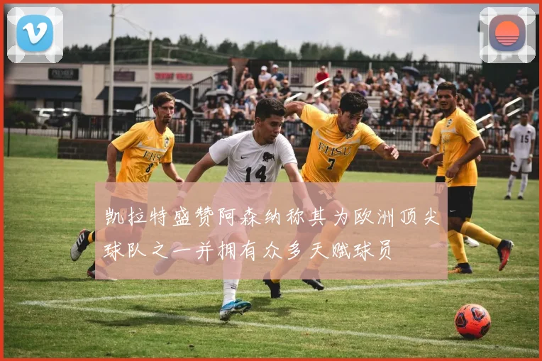 凯拉特盛赞阿森纳称其为欧洲顶尖球队之一并拥有众多天赋球员