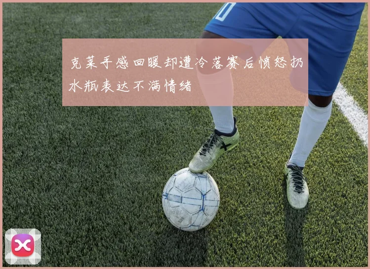 克莱手感回暖却遭冷落赛后愤怒扔水瓶表达不满情绪