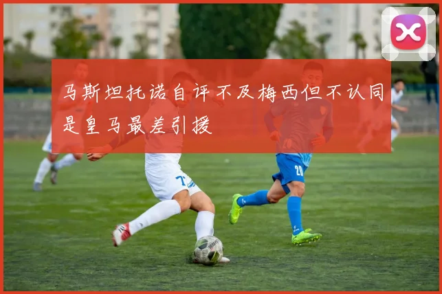 马斯坦托诺自评不及梅西但不认同是皇马最差引援