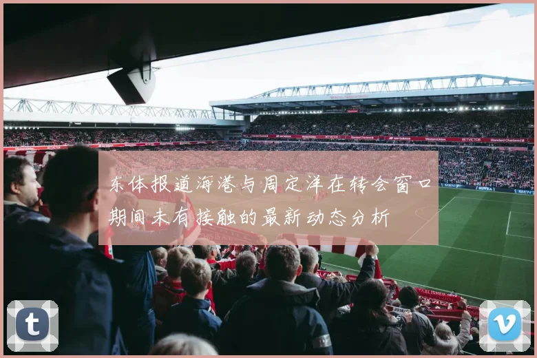东体报道海港与周定洋在转会窗口期间未有接触的最新动态分析