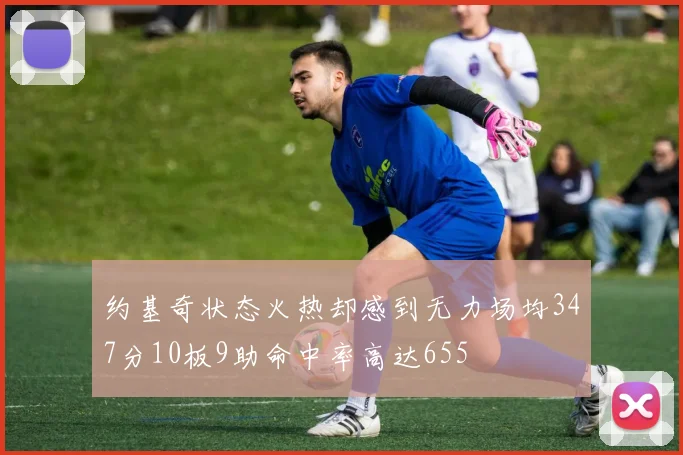 约基奇状态火热却感到无力场均347分10板9助命中率高达655