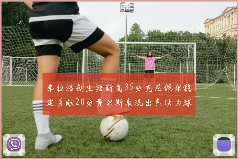 弗拉格创生涯新高35分克尼佩尔稳定贡献20分费尔斯表现出色助力球队