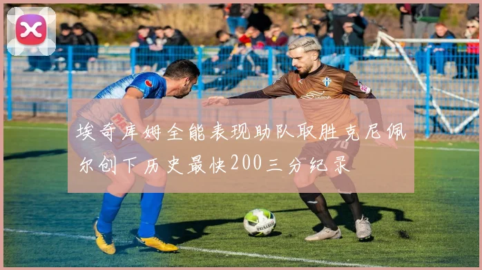 埃奇库姆全能表现助队取胜克尼佩尔创下历史最快200三分纪录