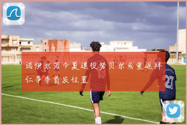 诺伊尔若今夏退役努贝尔或重返拜仁争夺首发位置