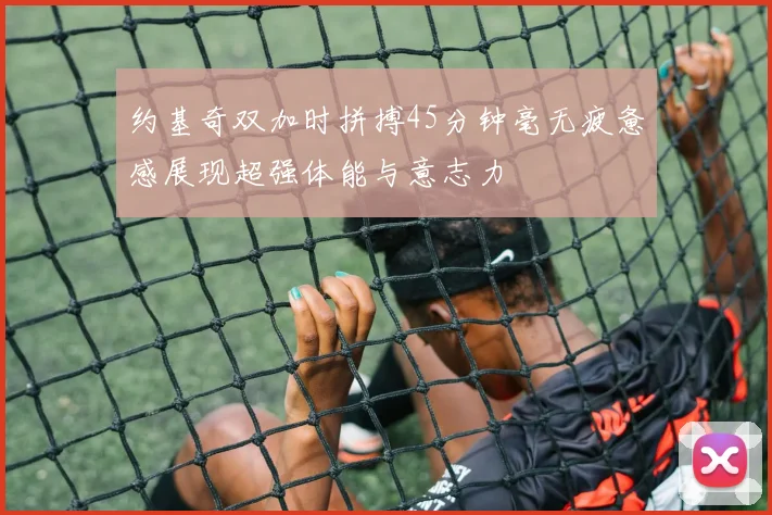 约基奇双加时拼搏45分钟毫无疲惫感展现超强体能与意志力