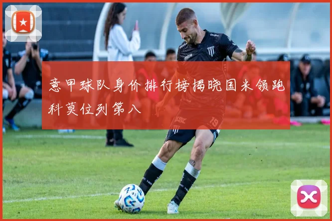 意甲球队身价排行榜揭晓国米领跑科莫位列第八