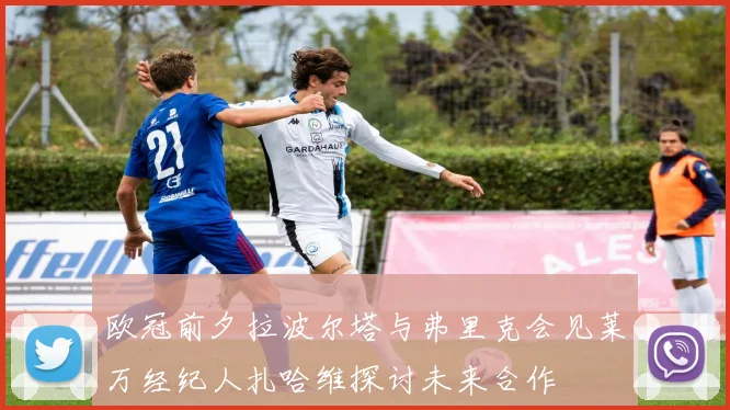 欧冠前夕拉波尔塔与弗里克会见莱万经纪人扎哈维探讨未来合作