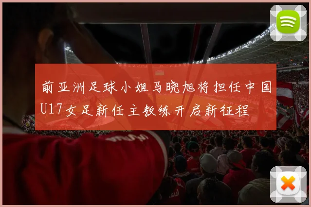 前亚洲足球小姐马晓旭将担任中国U17女足新任主教练开启新征程