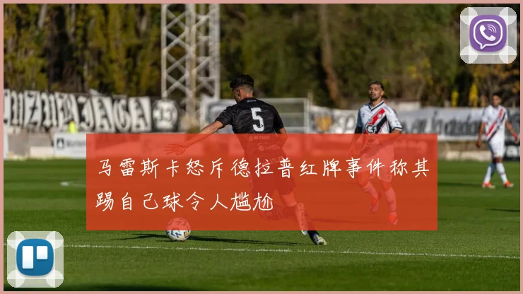 马雷斯卡怒斥德拉普红牌事件称其踢自己球令人尴尬
