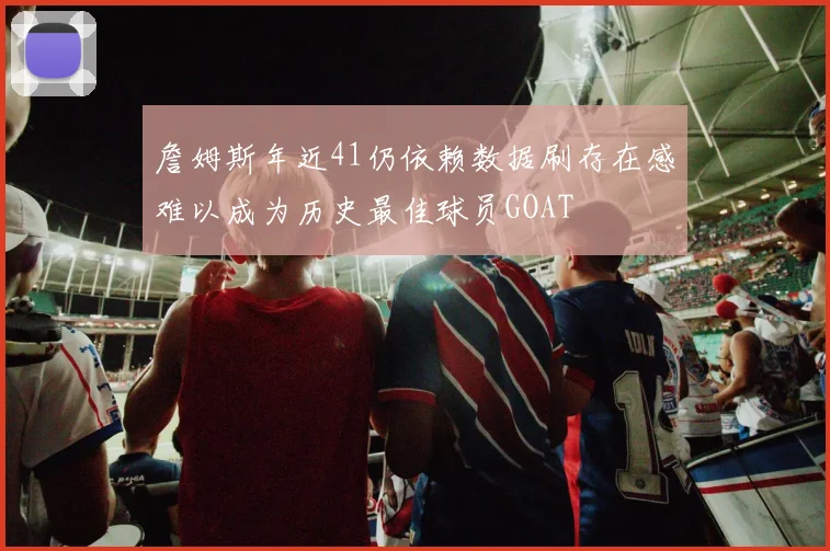 詹姆斯年近41仍依赖数据刷存在感难以成为历史最佳球员GOAT