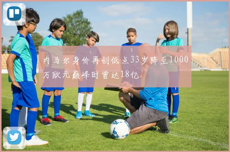 内马尔身价再创低点33岁降至1000万欧元巅峰时曾达18亿