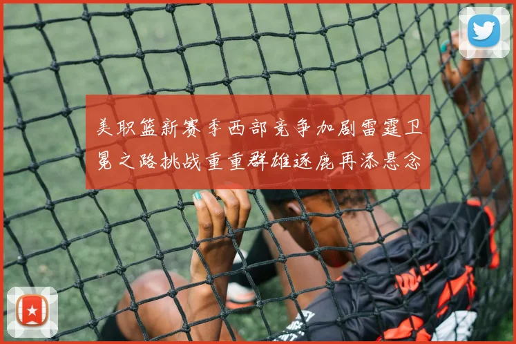 美职篮新赛季西部竞争加剧雷霆卫冕之路挑战重重群雄逐鹿再添悬念