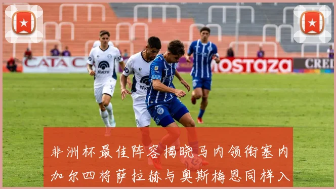 非洲杯最佳阵容揭晓马内领衔塞内加尔四将萨拉赫与奥斯梅恩同样入选