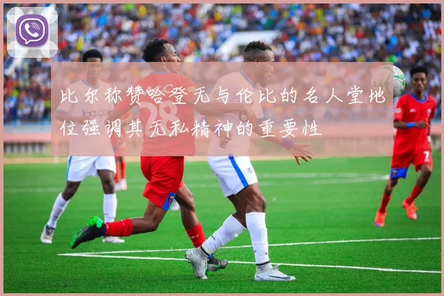 比尔称赞哈登无与伦比的名人堂地位强调其无私精神的重要性