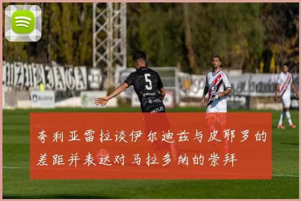 夸利亚雷拉谈伊尔迪兹与皮耶罗的差距并表达对马拉多纳的崇拜