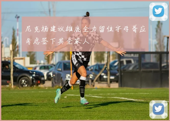 尼克杨建议雄鹿全力留住字母哥应考虑签下其全家人