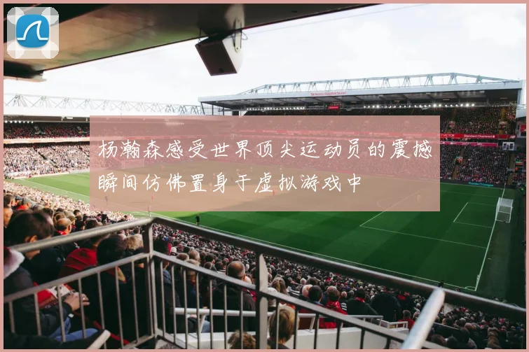 杨瀚森感受世界顶尖运动员的震撼瞬间仿佛置身于虚拟游戏中