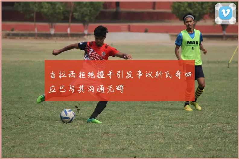 吉拉西拒绝握手引发争议科瓦奇回应已与其沟通无碍