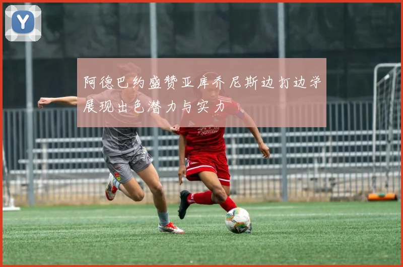 阿德巴约盛赞亚库乔尼斯边打边学展现出色潜力与实力